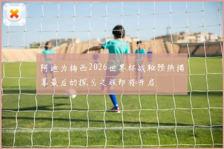 阿迪为梅西2026世界杯战靴预热揭幕最后的探戈之旅即将开启