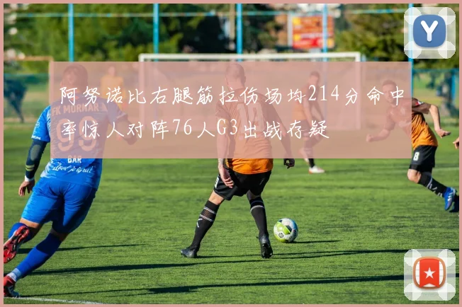 阿努诺比右腿筋拉伤场均214分命中率惊人对阵76人G3出战存疑