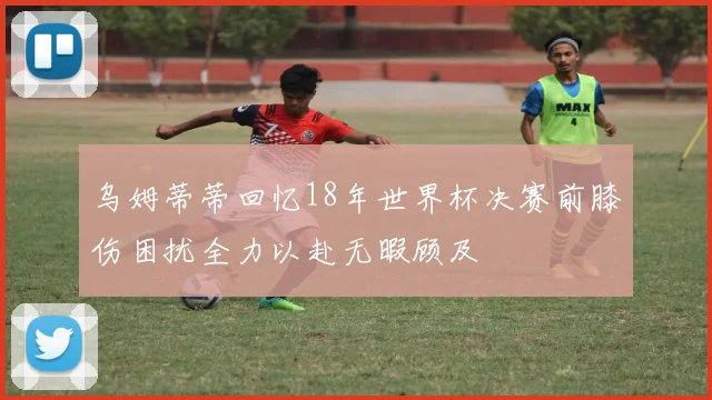 乌姆蒂蒂回忆18年世界杯决赛前膝伤困扰全力以赴无暇顾及