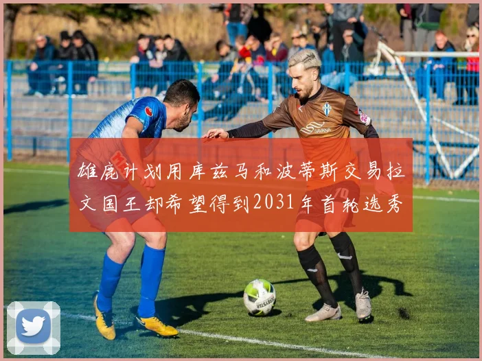 雄鹿计划用库兹马和波蒂斯交易拉文国王却希望得到2031年首轮选秀权