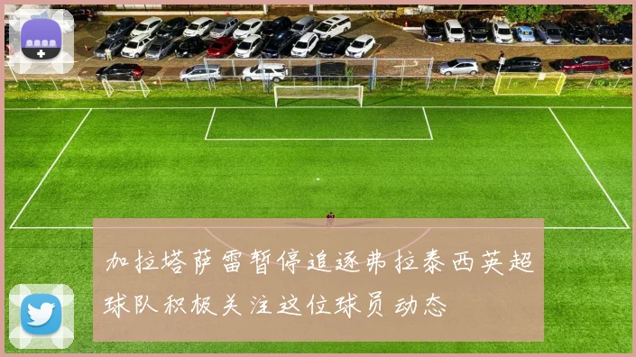 加拉塔萨雷暂停追逐弗拉泰西英超球队积极关注这位球员动态