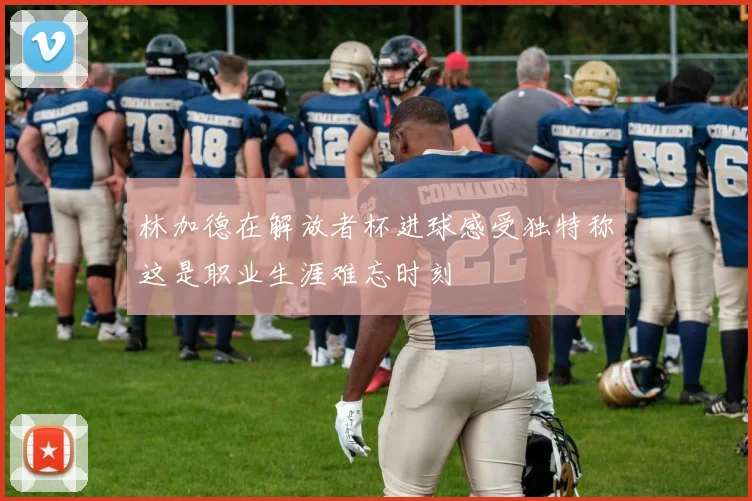 林加德在解放者杯进球感受独特称这是职业生涯难忘时刻