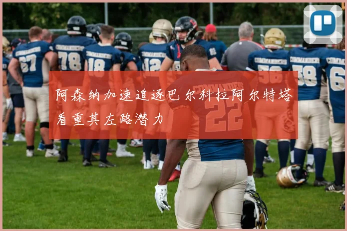 阿森纳加速追逐巴尔科拉阿尔特塔看重其左路潜力