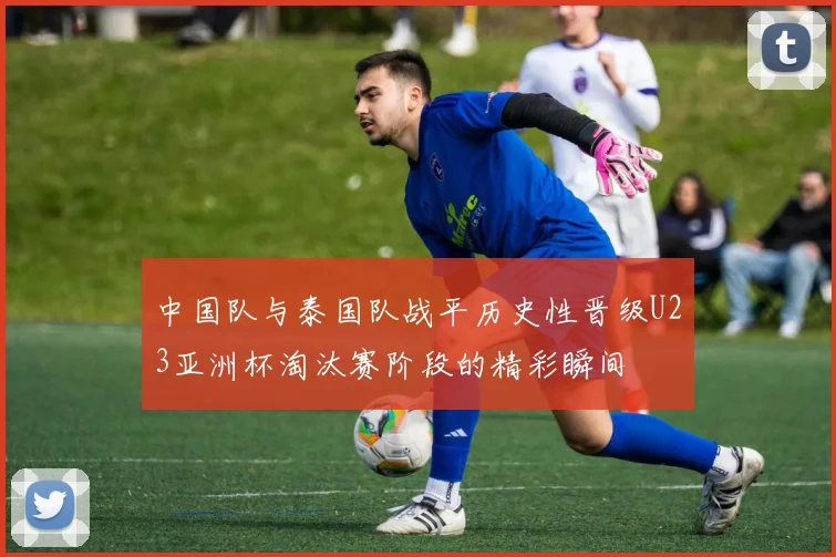 中国队与泰国队战平历史性晋级U23亚洲杯淘汰赛阶段的精彩瞬间