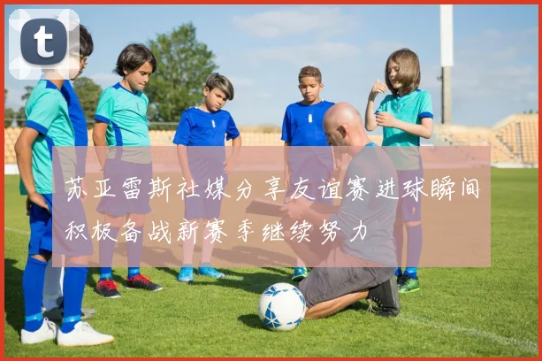 苏亚雷斯社媒分享友谊赛进球瞬间积极备战新赛季继续努力