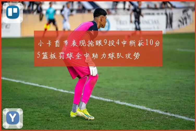 小卡首节表现抢眼9投4中斩获10分5篮板罚球全中助力球队攻势