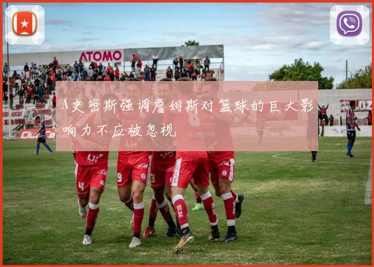 A史密斯强调詹姆斯对篮球的巨大影响力不应被忽视