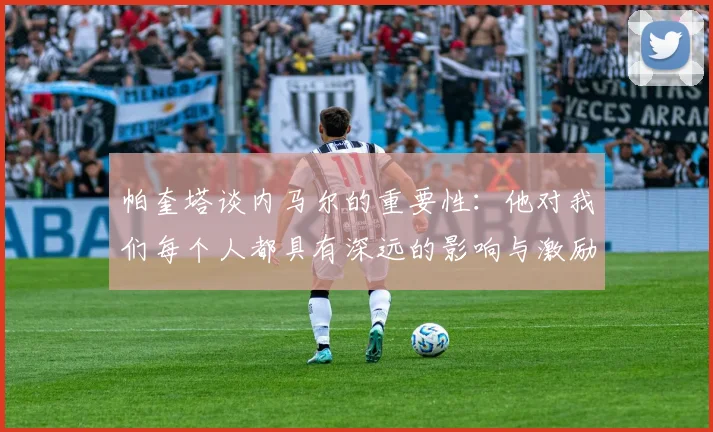 帕奎塔谈内马尔的重要性：他对我们每个人都具有深远的影响与激励