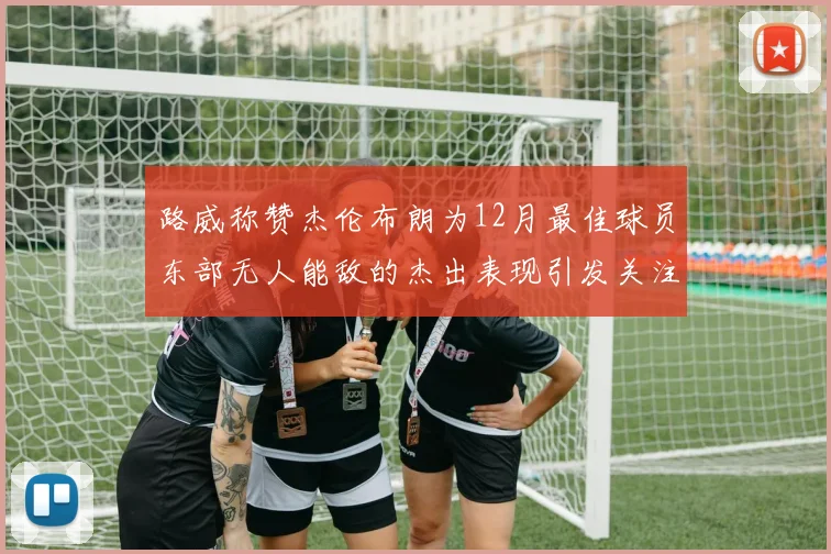 路威称赞杰伦布朗为12月最佳球员东部无人能敌的杰出表现引发关注