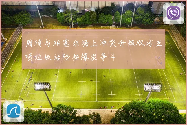 周琦与珀塞尔场上冲突升级双方互喷垃圾话险些爆发争斗