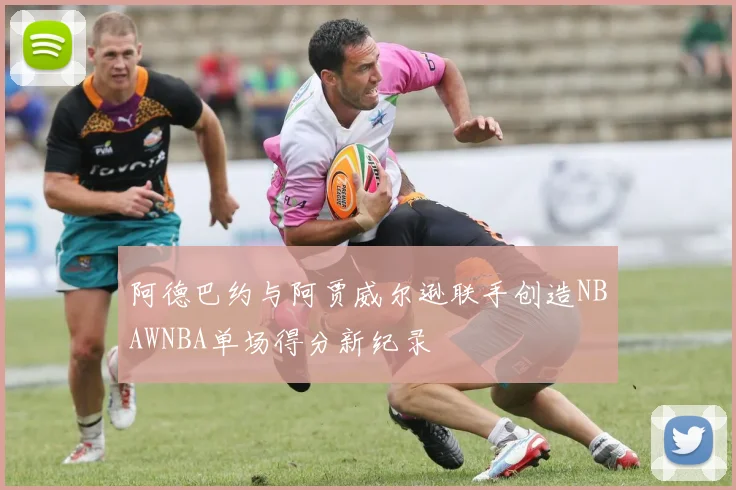 阿德巴约与阿贾威尔逊联手创造NBAWNBA单场得分新纪录