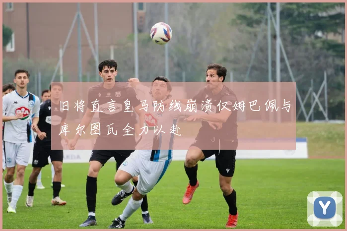 旧将直言皇马防线崩溃仅姆巴佩与库尔图瓦全力以赴
