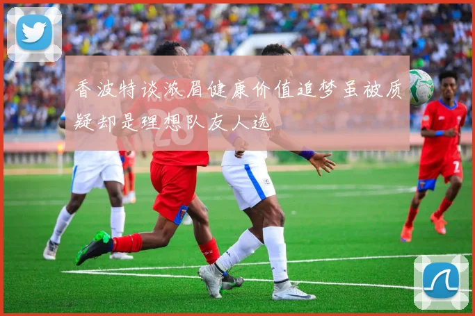 香波特谈浓眉健康价值追梦虽被质疑却是理想队友人选