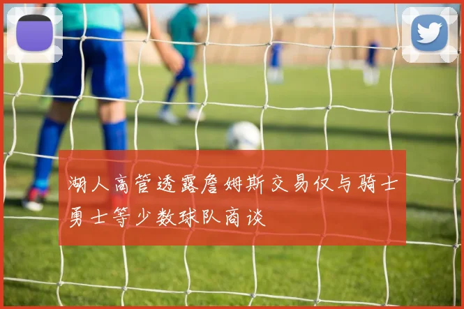 湖人高管透露詹姆斯交易仅与骑士勇士等少数球队商谈