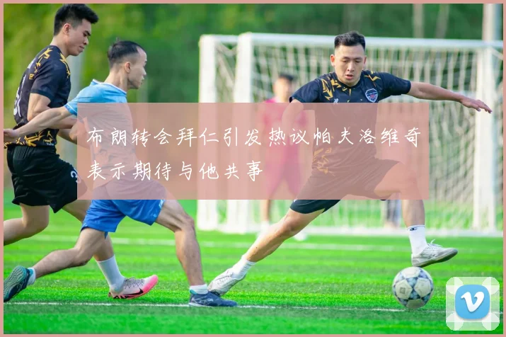 布朗转会拜仁引发热议帕夫洛维奇表示期待与他共事