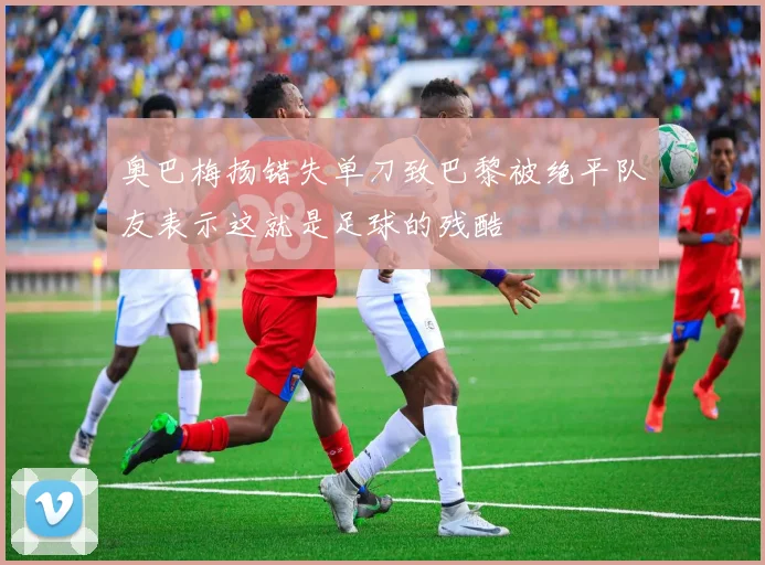 奥巴梅扬错失单刀致巴黎被绝平队友表示这就是足球的残酷