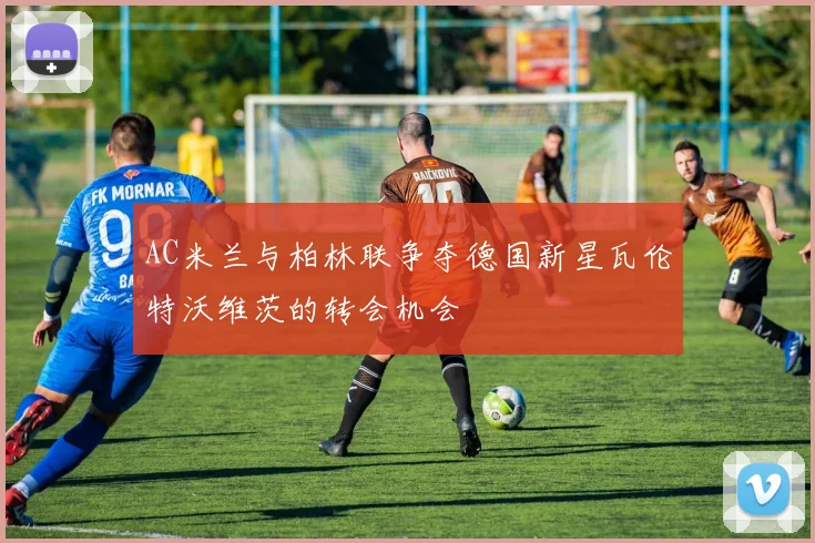 AC米兰与柏林联争夺德国新星瓦伦特沃维茨的转会机会