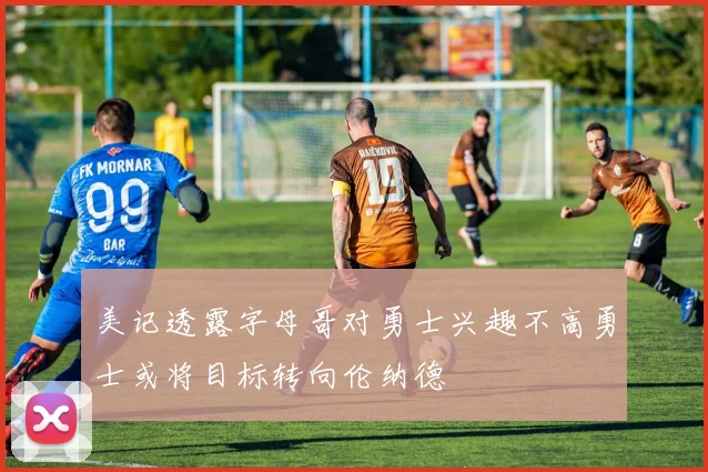 美记透露字母哥对勇士兴趣不高勇士或将目标转向伦纳德