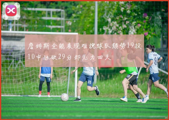 詹姆斯全能表现难挽球队颓势19投10中独砍29分却无力回天