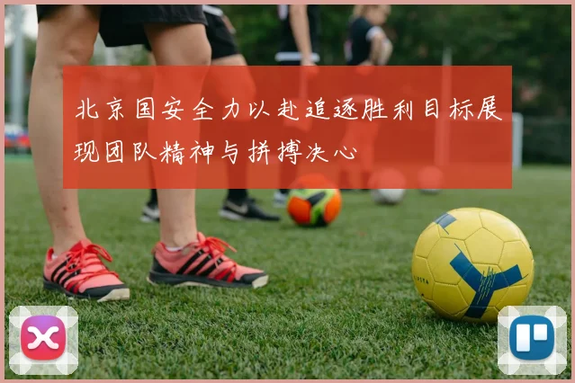 北京国安全力以赴追逐胜利目标展现团队精神与拼搏决心